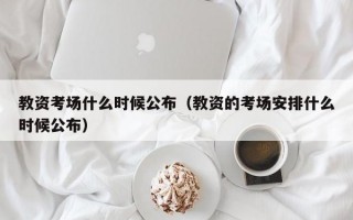 教资考场什么时候公布（教资的考场安排什么时候公布）