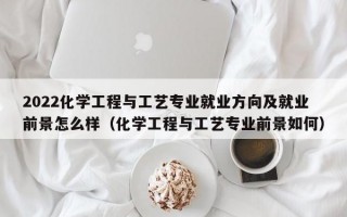 2022化学工程与工艺专业就业方向及就业前景怎么样（化学工程与工艺专业前景如何）