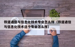 铁道通信与信息化技术专业怎么样（铁道通信与信息化技术这个专业怎么样）