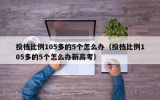 投档比例105多的5个怎么办（投档比例105多的5个怎么办新高考）