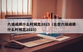 六级成绩什么时候出2023（北京六级成绩什么时候出2023）