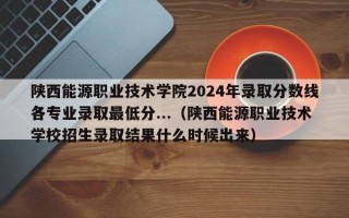 陕西能源职业技术学院2024年录取分数线各专业录取最低分...（陕西能源职业技术学校招生录取结果什么时候出来）