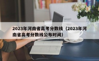 2023年河南省高考分数线（2023年河南省高考分数线公布时间）