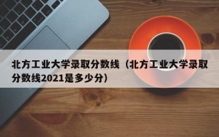 北方工业大学录取分数线（北方工业大学录取分数线2021是多少分）