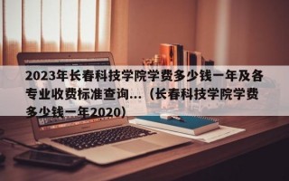 2023年长春科技学院学费多少钱一年及各专业收费标准查询...（长春科技学院学费多少钱一年2020）