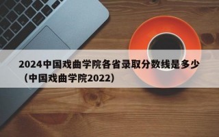 2024中国戏曲学院各省录取分数线是多少（中国戏曲学院2022）