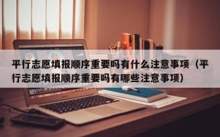 平行志愿填报顺序重要吗有什么注意事项（平行志愿填报顺序重要吗有哪些注意事项）