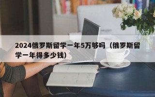 2024俄罗斯留学一年5万够吗（俄罗斯留学一年得多少钱）