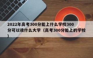 2022年高考300分能上什么学校300分可以读什么大学（高考300分能上的学校）