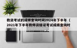 教资考试的成绩查询时间2024年下半年（2021年下半年教师资格证考试成绩查询时间）