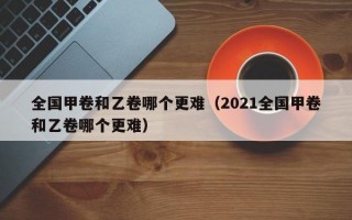 全国甲卷和乙卷哪个更难（2021全国甲卷和乙卷哪个更难）