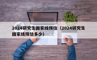 2024研究生国家线预估（2024研究生国家线预估多少）