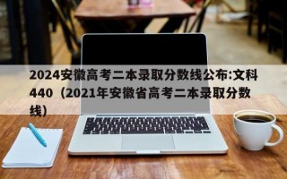 2024安徽高考二本录取分数线公布:文科440（2021年安徽省高考二本录取分数线）