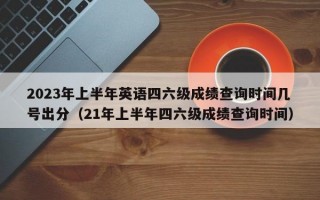 2023年上半年英语四六级成绩查询时间几号出分（21年上半年四六级成绩查询时间）