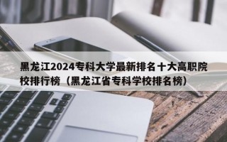 黑龙江2024专科大学最新排名十大高职院校排行榜（黑龙江省专科学校排名榜）