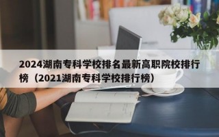 2024湖南专科学校排名最新高职院校排行榜（2021湖南专科学校排行榜）