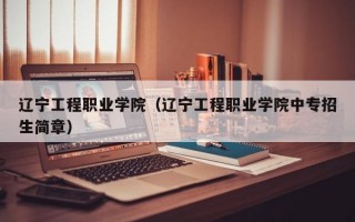 辽宁工程职业学院（辽宁工程职业学院中专招生简章）