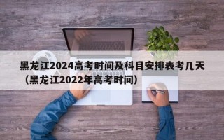 黑龙江2024高考时间及科目安排表考几天（黑龙江2022年高考时间）