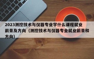 2023测控技术与仪器专业学什么课程就业前景及方向（测控技术与仪器专业就业前景和方向）