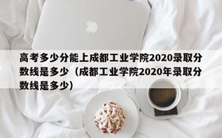 高考多少分能上成都工业学院2020录取分数线是多少（成都工业学院2020年录取分数线是多少）