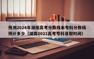 预测2024年湖南高考分数线本专科分数线预计多少（湖南2021高考专科录取时间）