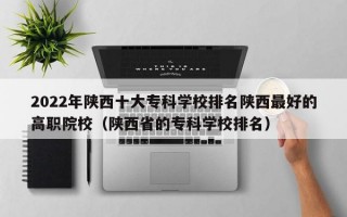 2022年陕西十大专科学校排名陕西最好的高职院校（陕西省的专科学校排名）