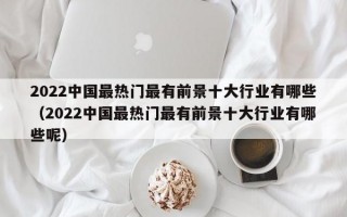 2022中国最热门最有前景十大行业有哪些（2022中国最热门最有前景十大行业有哪些呢）