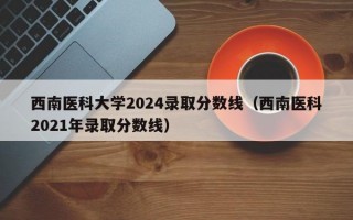 西南医科大学2024录取分数线（西南医科2021年录取分数线）