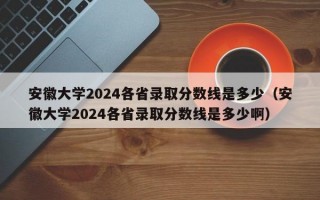 安徽大学2024各省录取分数线是多少（安徽大学2024各省录取分数线是多少啊）