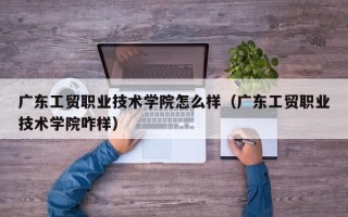 广东工贸职业技术学院怎么样（广东工贸职业技术学院咋样）