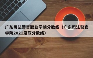 广东司法警官职业学院分数线（广东司法警官学院2021录取分数线）