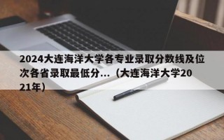 2024大连海洋大学各专业录取分数线及位次各省录取最低分...（大连海洋大学2021年）