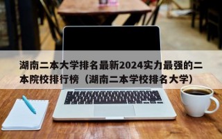 湖南二本大学排名最新2024实力最强的二本院校排行榜（湖南二本学校排名大学）