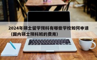 2024年硕士留学预科有哪些学校如何申请（国内硕士预科班的费用）