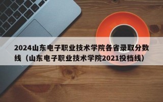 2024山东电子职业技术学院各省录取分数线（山东电子职业技术学院2021投档线）