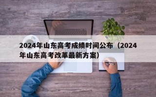 2024年山东高考成绩时间公布（2024年山东高考改革最新方案）