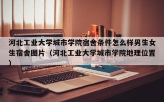 河北工业大学城市学院宿舍条件怎么样男生女生宿舍图片（河北工业大学城市学院地理位置）