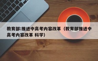 教育部:推进中高考内容改革（教育部推进中高考内容改革 科学）