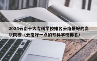 2024云南十大专科学校排名云南最好的高职院校（云南好一点的专科学校排名）