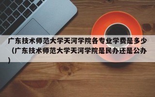 广东技术师范大学天河学院各专业学费是多少（广东技术师范大学天河学院是民办还是公办）