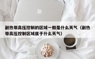 副热带高压控制的区域一般是什么天气（副热带高压控制区域属于什么天气）