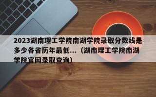 2023湖南理工学院南湖学院录取分数线是多少各省历年最低...（湖南理工学院南湖学院官网录取查询）