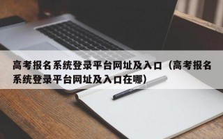 高考报名系统登录平台网址及入口（高考报名系统登录平台网址及入口在哪）