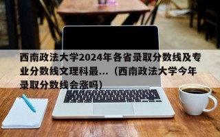 西南政法大学2024年各省录取分数线及专业分数线文理科最...（西南政法大学今年录取分数线会涨吗）