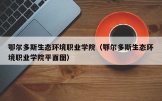 鄂尔多斯生态环境职业学院（鄂尔多斯生态环境职业学院平面图）