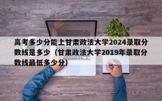 高考多少分能上甘肃政法大学2024录取分数线是多少（甘肃政法大学2019年录取分数线最低多少分）