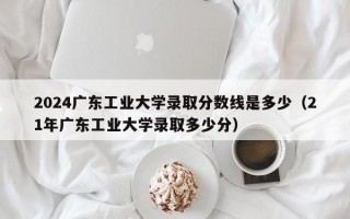 2024广东工业大学录取分数线是多少（21年广东工业大学录取多少分）