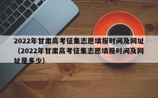 2022年甘肃高考征集志愿填报时间及网址（2022年甘肃高考征集志愿填报时间及网址是多少）