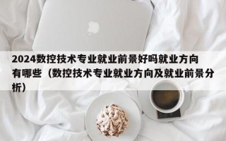 2024数控技术专业就业前景好吗就业方向有哪些（数控技术专业就业方向及就业前景分析）