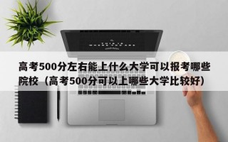 高考500分左右能上什么大学可以报考哪些院校（高考500分可以上哪些大学比较好）